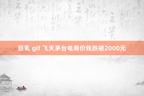 巨乳 gif 飞天茅台电商价钱跌破2000元