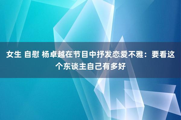 女生 自慰 杨卓越在节目中抒发恋爱不雅：要看这个东谈主自己有多好