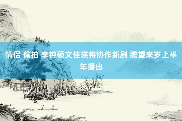 情侣 偷拍 李钟硕文佳瑛将协作新剧 瞻望来岁上半年播出