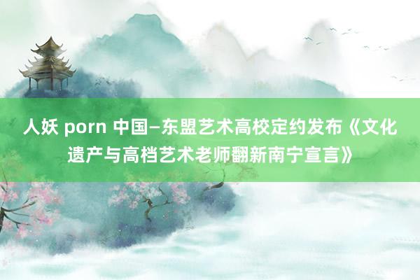 人妖 porn 中国—东盟艺术高校定约发布《文化遗产与高档艺术老师翻新南宁宣言》