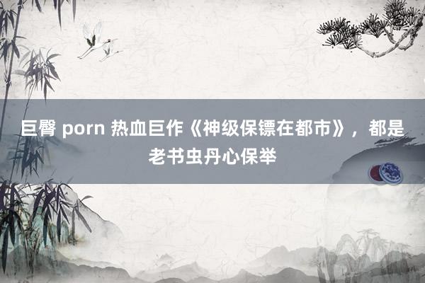 巨臀 porn 热血巨作《神级保镖在都市》，都是老书虫丹心保举