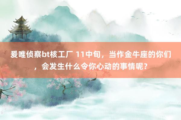 爰唯侦察bt核工厂 11中旬，当作金牛座的你们，会发生什么令你心动的事情呢？