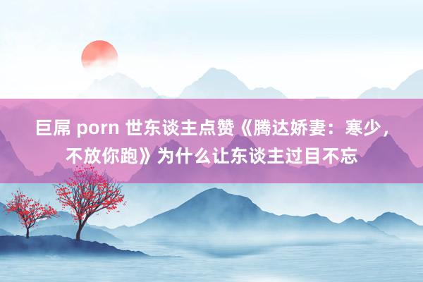 巨屌 porn 世东谈主点赞《腾达娇妻：寒少，不放你跑》为什么让东谈主过目不忘