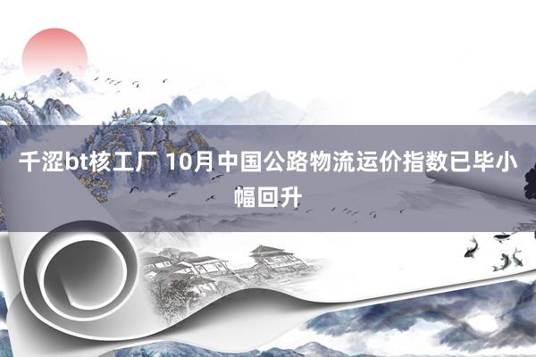 千涩bt核工厂 10月中国公路物流运价指数已毕小幅回升