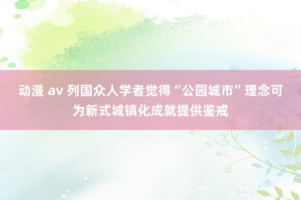 动漫 av 列国众人学者觉得“公园城市”理念可为新式城镇化成就提供鉴戒