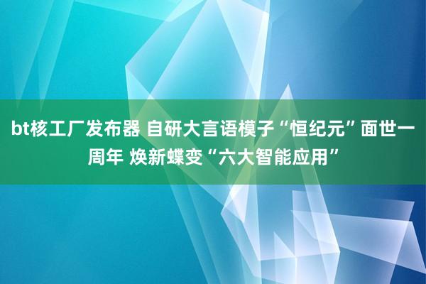 bt核工厂发布器 自研大言语模子“恒纪元”面世一周年 焕新蝶变“六大智能应用”