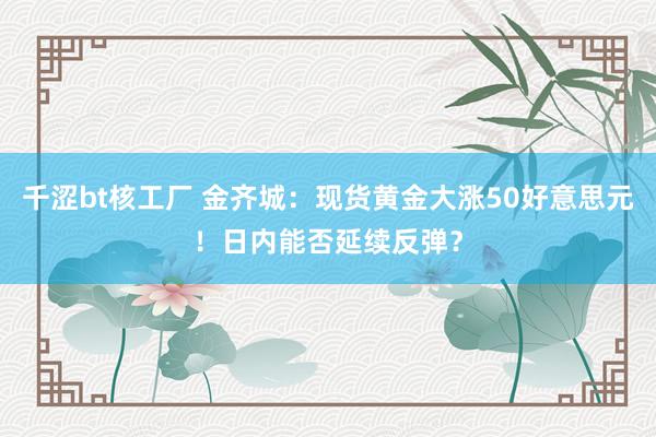 千涩bt核工厂 金齐城：现货黄金大涨50好意思元！日内能否延续反弹？