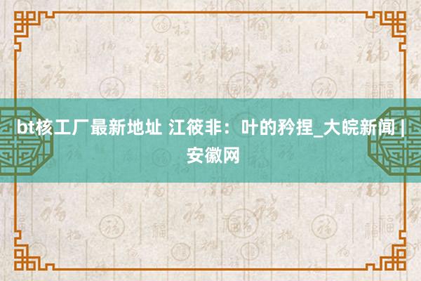 bt核工厂最新地址 江筱非：叶的矜捏_大皖新闻 | 安徽网