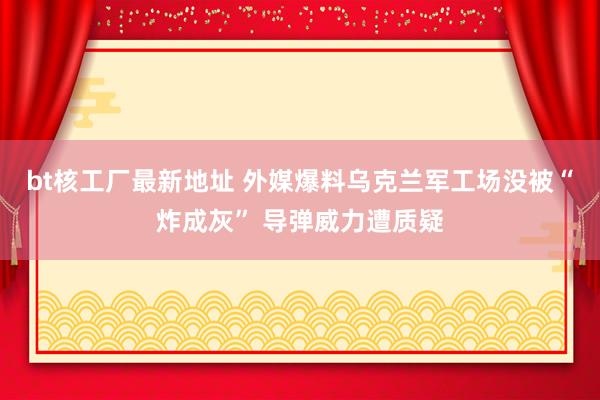 bt核工厂最新地址 外媒爆料乌克兰军工场没被“炸成灰” 导弹威力遭质疑