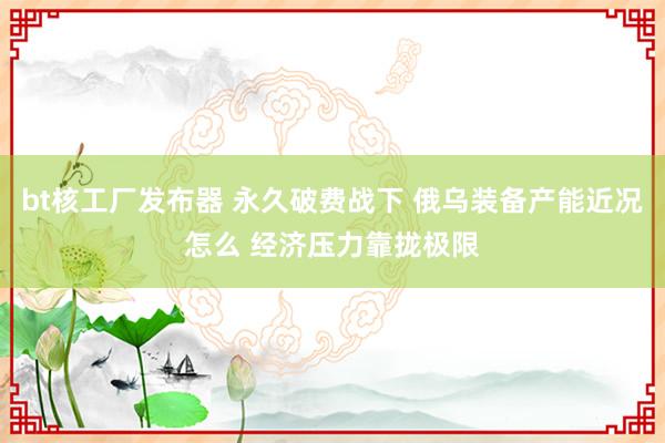 bt核工厂发布器 永久破费战下 俄乌装备产能近况怎么 经济压力靠拢极限