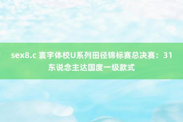 sex8.c 寰宇体校U系列田径锦标赛总决赛：31东说念主达国度一级款式