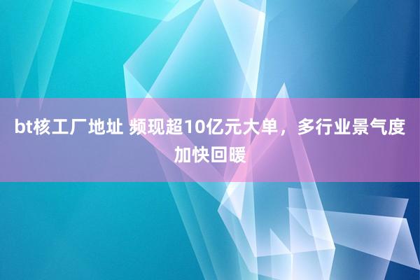 bt核工厂地址 频现超10亿元大单，多行业景气度加快回暖