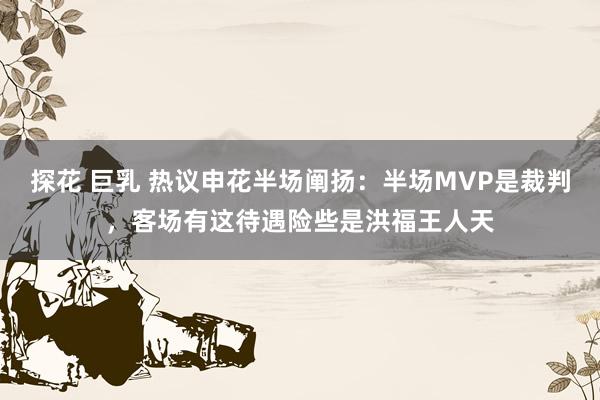 探花 巨乳 热议申花半场阐扬：半场MVP是裁判，客场有这待遇险些是洪福王人天