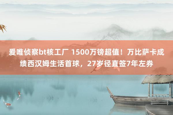 爰唯侦察bt核工厂 1500万镑超值！万比萨卡成绩西汉姆生活首球，27岁径直签7年左券