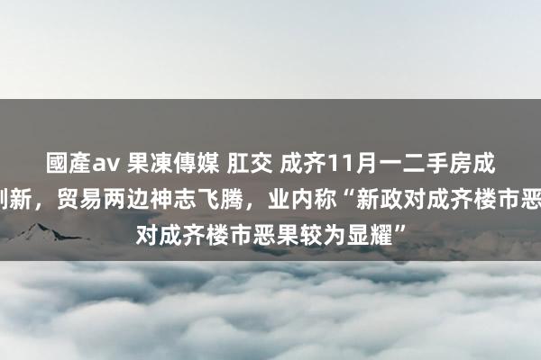 國產av 果凍傳媒 肛交 成齐11月一二手房成交记录已被刷新，贸易两边神志飞腾，业内称“新政对成齐楼市恶果较为显耀”