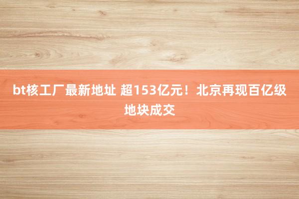 bt核工厂最新地址 超153亿元！北京再现百亿级地块成交