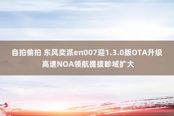 自拍偷拍 东风奕派eπ007迎1.3.0版OTA升级 高速NOA领航提拔畛域扩大