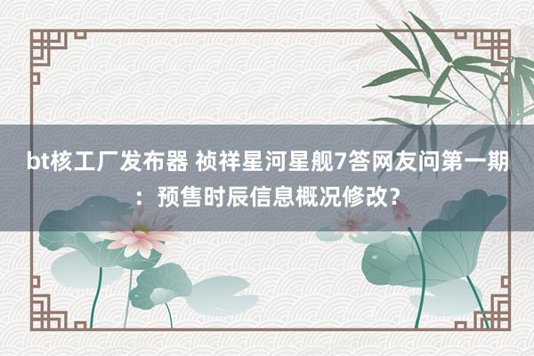 bt核工厂发布器 祯祥星河星舰7答网友问第一期：预售时辰信息概况修改？