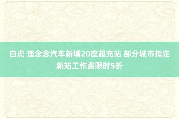 白虎 理念念汽车新增20座超充站 部分城市指定新站工作费限时5折