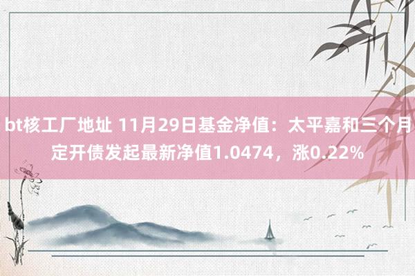 bt核工厂地址 11月29日基金净值：太平嘉和三个月定开债发起最新净值1.0474，涨0.22%