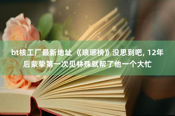 bt核工厂最新地址 《琅琊榜》没思到吧， 12年后蒙挚第一次见林殊就帮了他一个大忙