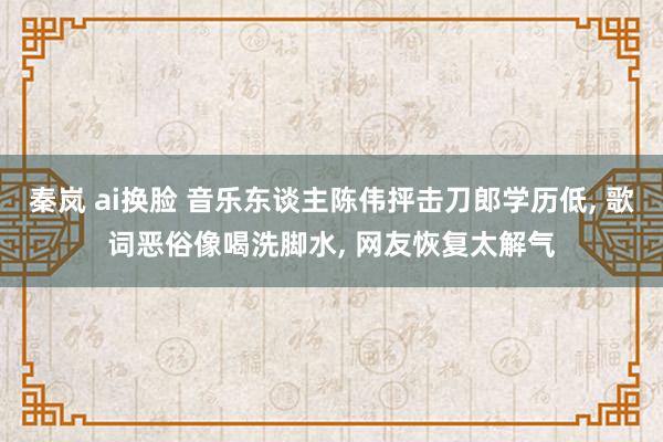 秦岚 ai换脸 音乐东谈主陈伟抨击刀郎学历低， 歌词恶俗像喝洗脚水， 网友恢复太解气