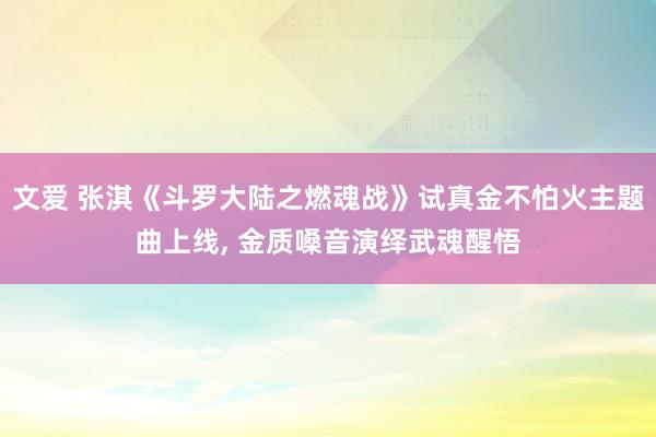 文爱 张淇《斗罗大陆之燃魂战》试真金不怕火主题曲上线， 金质嗓音演绎武魂醒悟