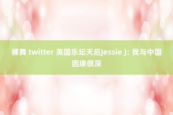 裸舞 twitter 英国乐坛天后Jessie J: 我与中国因缘很深