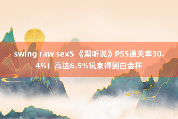 swing raw sex5 《黑听说》PS5通关率30.4%！高达6.5%玩家得到白金杯