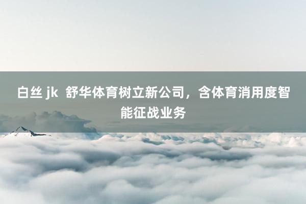 白丝 jk  舒华体育树立新公司，含体育消用度智能征战业务