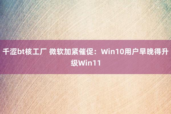 千涩bt核工厂 微软加紧催促：Win10用户早晚得升级Win11