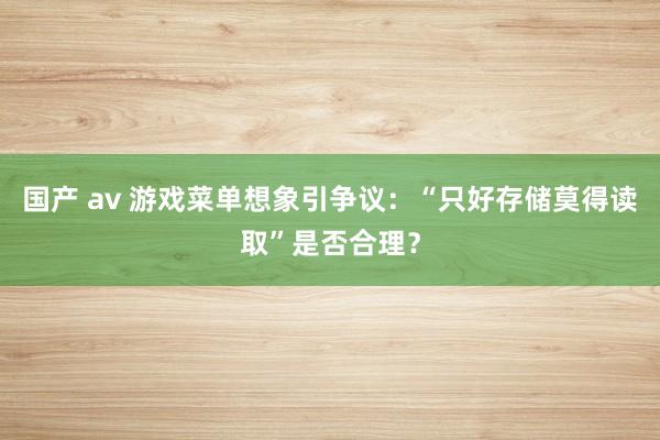 国产 av 游戏菜单想象引争议：“只好存储莫得读取”是否合理？