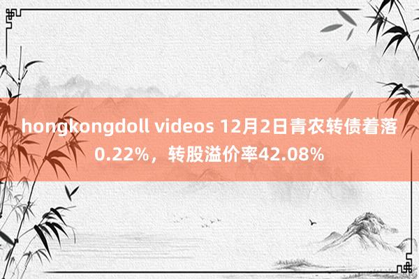 hongkongdoll videos 12月2日青农转债着落0.22%，转股溢价率42.08%