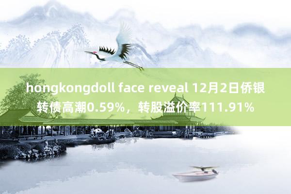 hongkongdoll face reveal 12月2日侨银转债高潮0.59%，转股溢价率111.91%