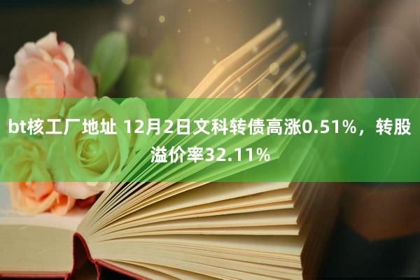 bt核工厂地址 12月2日文科转债高涨0.51%，转股溢价率32.11%