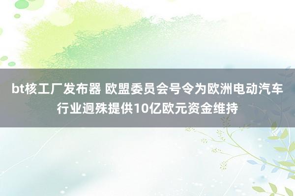 bt核工厂发布器 欧盟委员会号令为欧洲电动汽车行业迥殊提供10亿欧元资金维持