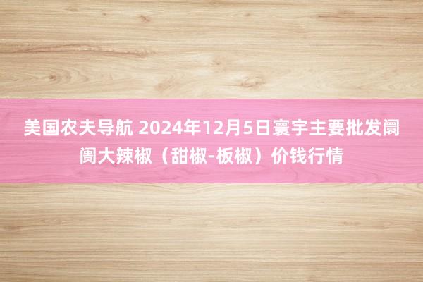 美国农夫导航 2024年12月5日寰宇主要批发阛阓大辣椒（甜椒-板椒）价钱行情