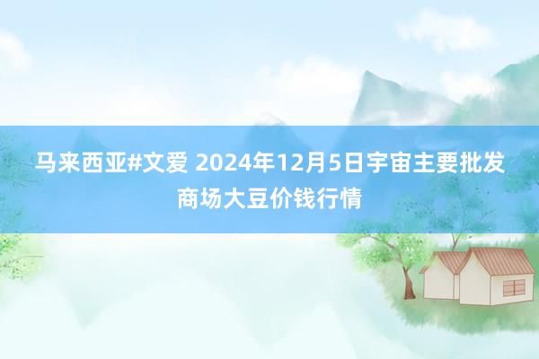 马来西亚#文爱 2024年12月5日宇宙主要批发商场大豆价钱行情