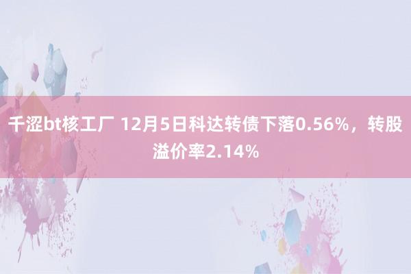 千涩bt核工厂 12月5日科达转债下落0.56%，转股溢价率2.14%