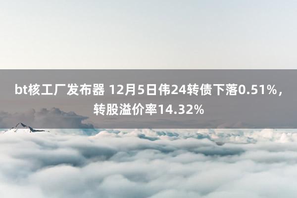 bt核工厂发布器 12月5日伟24转债下落0.51%，转股溢价率14.32%