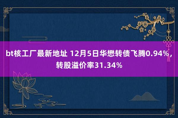 bt核工厂最新地址 12月5日华懋转债飞腾0.94%，转股溢价率31.34%