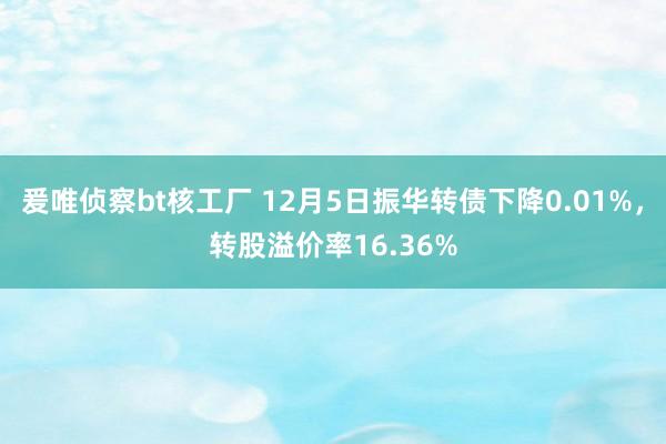 爰唯侦察bt核工厂 12月5日振华转债下降0.01%，转股溢价率16.36%