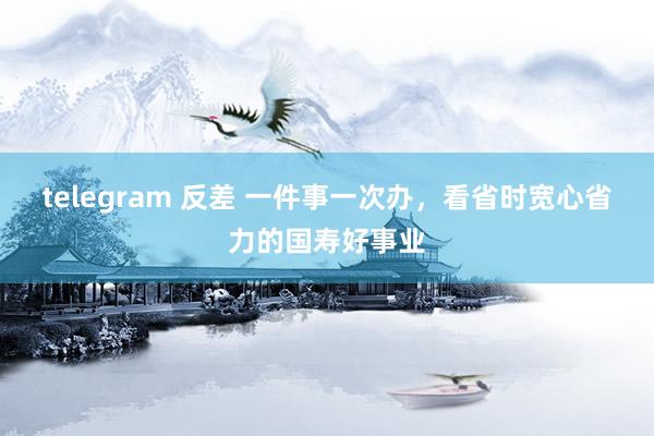 telegram 反差 一件事一次办，看省时宽心省力的国寿好事业