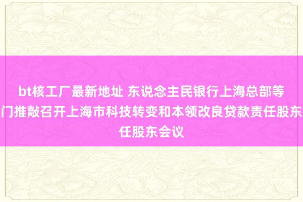 bt核工厂最新地址 东说念主民银行上海总部等十部门推敲召开上海市科技转变和本领改良贷款责任股东会议