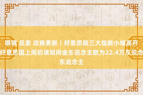 眼镜 反差 改换更新丨好意思股三大指数小幅高开；好意思国上周初请赋闲金东说念主数为22.4万东说念主