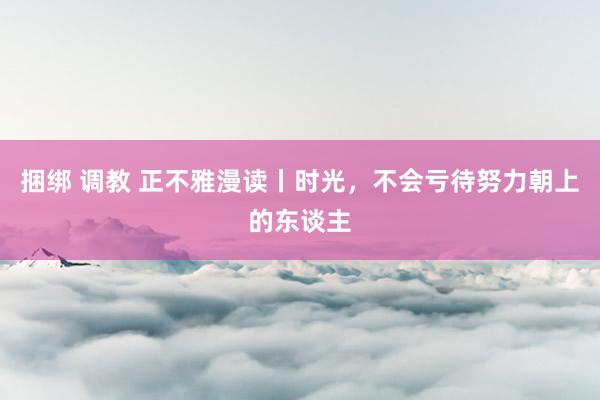 捆绑 调教 正不雅漫读丨时光，不会亏待努力朝上的东谈主