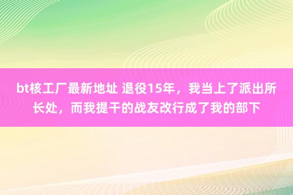 bt核工厂最新地址 退役15年，我当上了派出所长处，而我提干的战友改行成了我的部下