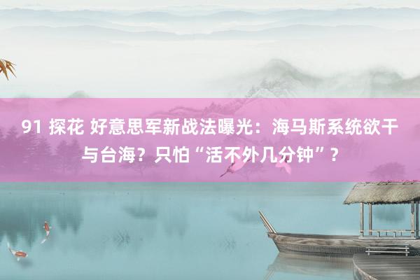 91 探花 好意思军新战法曝光：海马斯系统欲干与台海？只怕“活不外几分钟”？