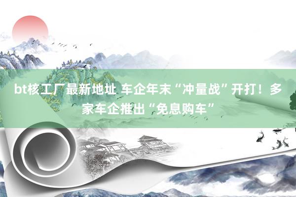 bt核工厂最新地址 车企年末“冲量战”开打！多家车企推出“免息购车”