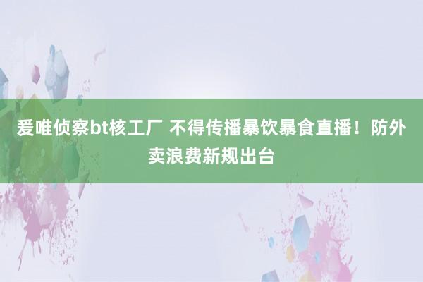 爰唯侦察bt核工厂 不得传播暴饮暴食直播！防外卖浪费新规出台